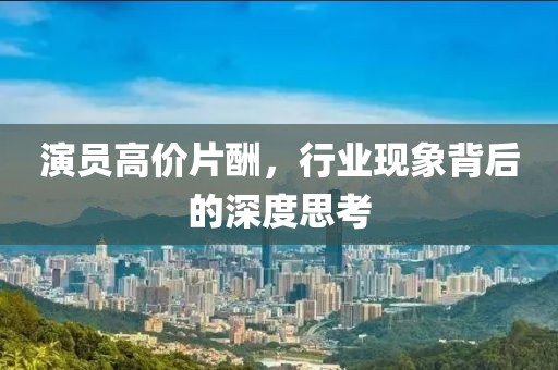演员高价片酬，行业现象背后的深度思考
