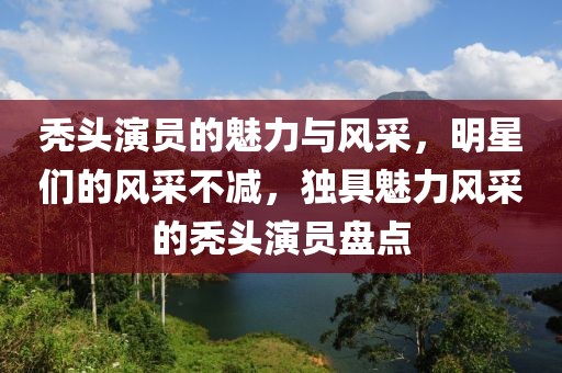 秃头演员的魅力与风采，明星们的风采不减，独具魅力风采的秃头演员盘点