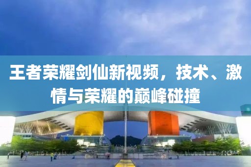王者荣耀剑仙新视频，技术、激情与荣耀的巅峰碰撞