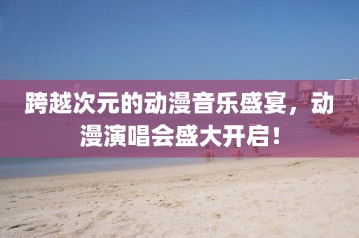 跨越次元的动漫音乐盛宴，动漫演唱会盛大开启！