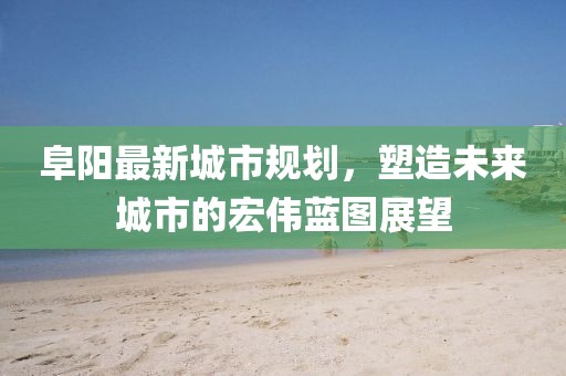 阜阳最新城市规划，塑造未来城市的宏伟蓝图展望