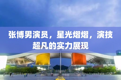 张博男演员，星光熠熠，演技超凡的实力展现