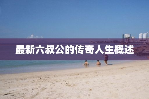最新六叔公的传奇人生概述