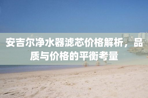 安吉尔净水器滤芯价格解析，品质与价格的平衡考量