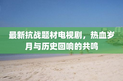 最新抗战题材电视剧，热血岁月与历史回响的共鸣