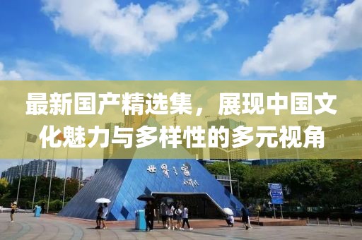 最新国产精选集，展现中国文化魅力与多样性的多元视角