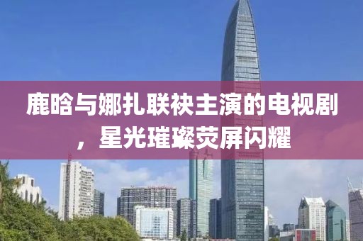 鹿晗与娜扎联袂主演的电视剧，星光璀璨荧屏闪耀