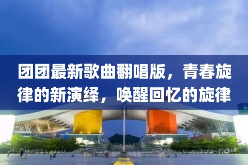 团团最新歌曲翻唱版，青春旋律的新演绎，唤醒回忆的旋律
