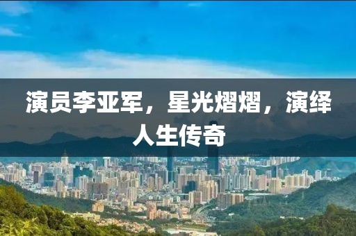 演员李亚军，星光熠熠，演绎人生传奇