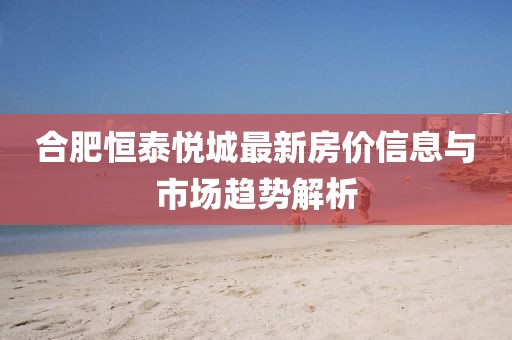 合肥恒泰悦城最新房价信息与市场趋势解析