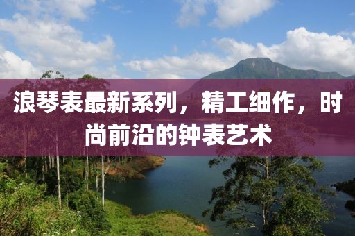 浪琴表最新系列，精工细作，时尚前沿的钟表艺术