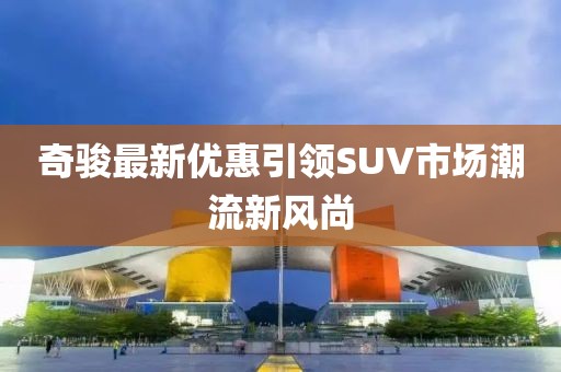 奇骏最新优惠引领SUV市场潮流新风尚