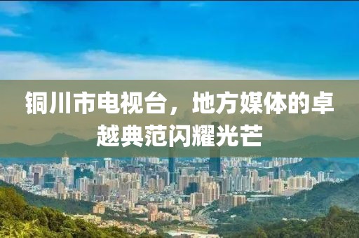 铜川市电视台，地方媒体的卓越典范闪耀光芒