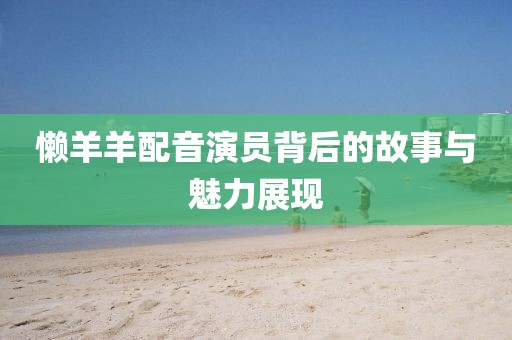 懒羊羊配音演员背后的故事与魅力展现
