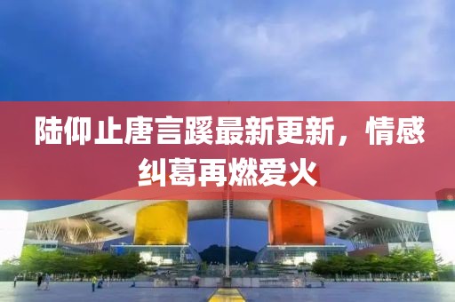 陆仰止唐言蹊最新更新，情感纠葛再燃爱火