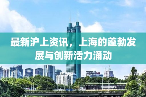 最新沪上资讯，上海的蓬勃发展与创新活力涌动