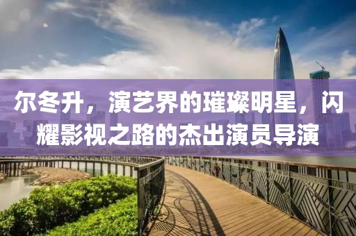 尔冬升，演艺界的璀璨明星，闪耀影视之路的杰出演员导演
