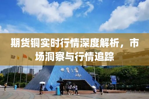 期货铜实时行情深度解析，市场洞察与行情追踪