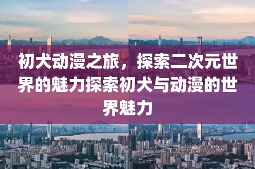 初犬动漫之旅，探索二次元世界的魅力探索初犬与动漫的世界魅力