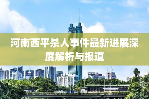 河南西平杀人事件最新进展深度解析与报道