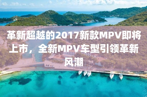 革新超越的2017新款MPV即将上市，全新MPV车型引领革新风潮
