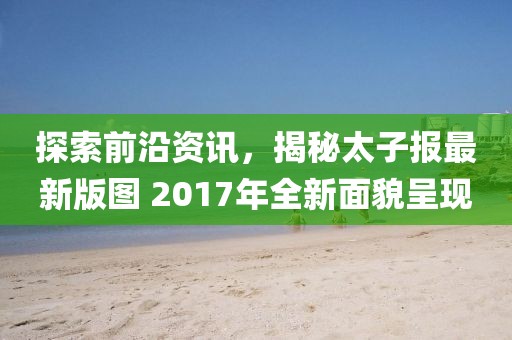 探索前沿资讯，揭秘太子报最新版图 2017年全新面貌呈现
