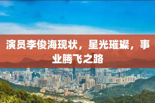 演员李俊海现状，星光璀璨，事业腾飞之路
