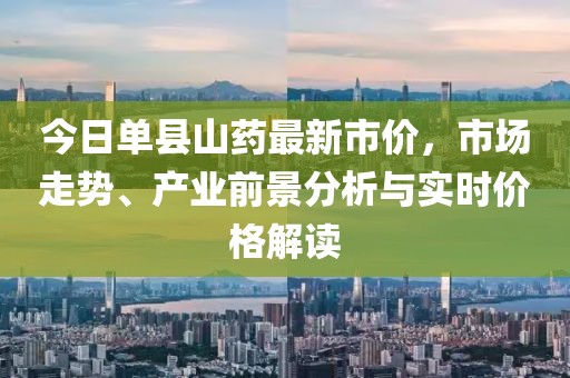 今日单县山药最新市价，市场走势、产业前景分析与实时价格解读