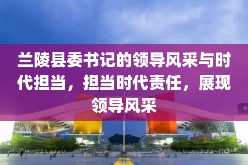 兰陵县委书记的领导风采与时代担当，担当时代责任，展现领导风采