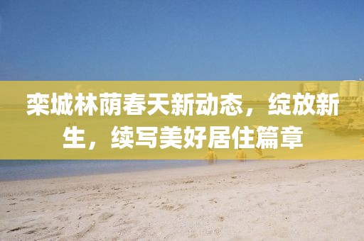 栾城林荫春天新动态，绽放新生，续写美好居住篇章