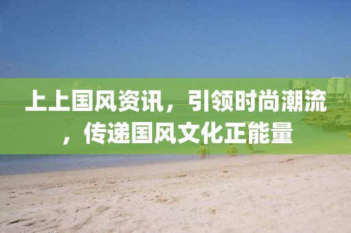 上上国风资讯，引领时尚潮流，传递国风文化正能量