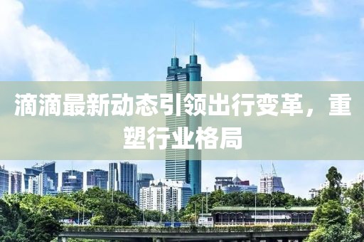 滴滴最新动态引领出行变革，重塑行业格局