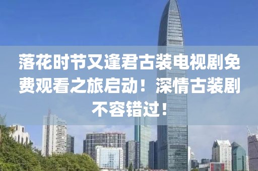 落花时节又逢君古装电视剧免费观看之旅启动！深情古装剧不容错过！