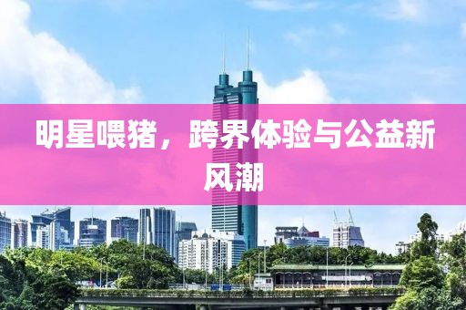明星喂猪，跨界体验与公益新风潮