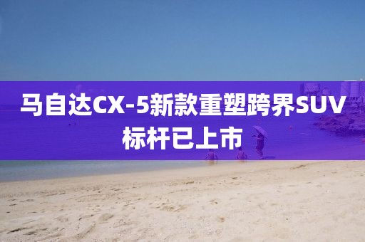 马自达CX-5新款重塑跨界SUV标杆已上市