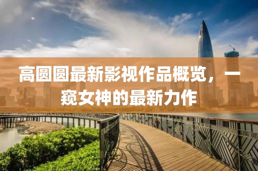 高圆圆最新影视作品概览，一窥女神的最新力作