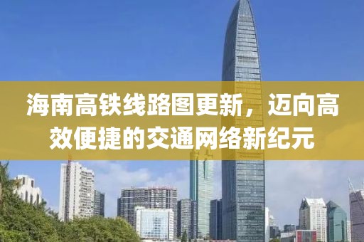 海南高铁线路图更新，迈向高效便捷的交通网络新纪元