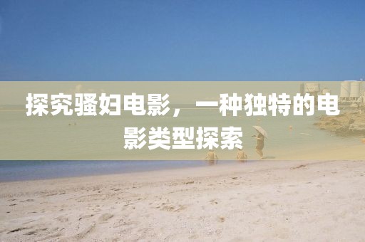 探究骚妇电影，一种独特的电影类型探索