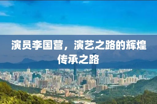 演员李国营，演艺之路的辉煌传承之路
