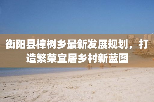 衡阳县樟树乡最新发展规划，打造繁荣宜居乡村新蓝图