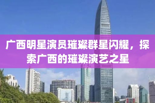 广西明星演员璀璨群星闪耀，探索广西的璀璨演艺之星