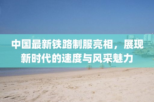 中国最新铁路制服亮相，展现新时代的速度与风采魅力