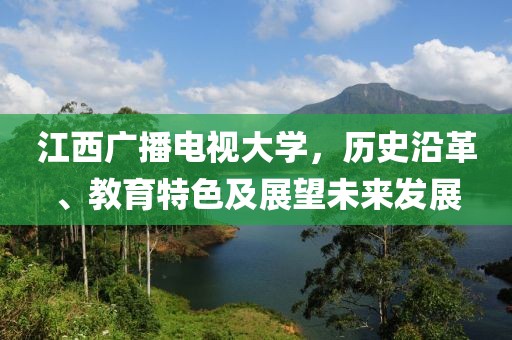 江西广播电视大学，历史沿革、教育特色及展望未来发展