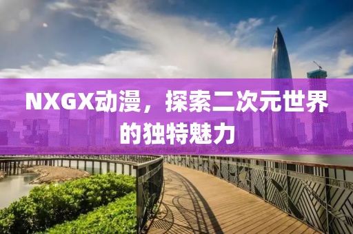 NXGX动漫，探索二次元世界的独特魅力
