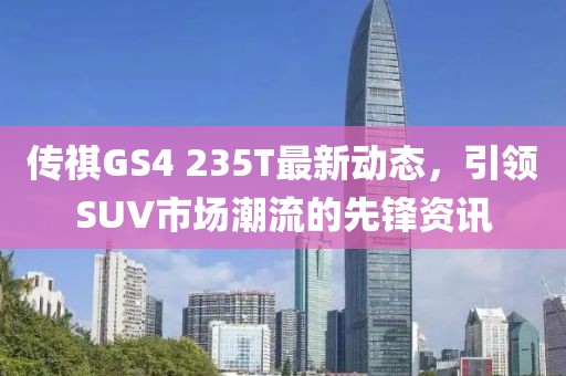 传祺GS4 235T最新动态，引领SUV市场潮流的先锋资讯