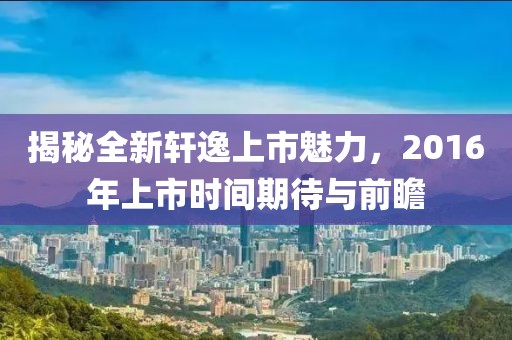 揭秘全新轩逸上市魅力，2016年上市时间期待与前瞻