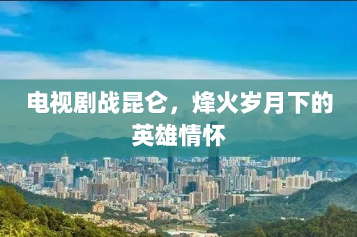 电视剧战昆仑，烽火岁月下的英雄情怀