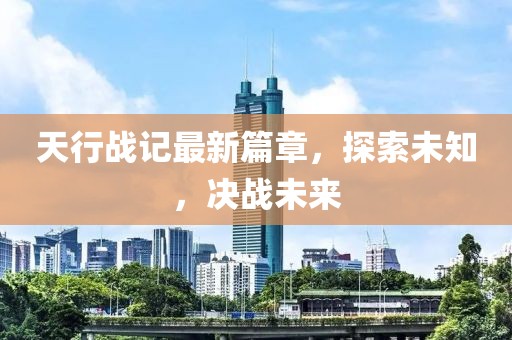 天行战记最新篇章，探索未知，决战未来