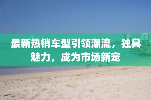 最新热销车型引领潮流，独具魅力，成为市场新宠