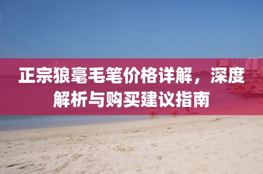正宗狼毫毛笔价格详解，深度解析与购买建议指南